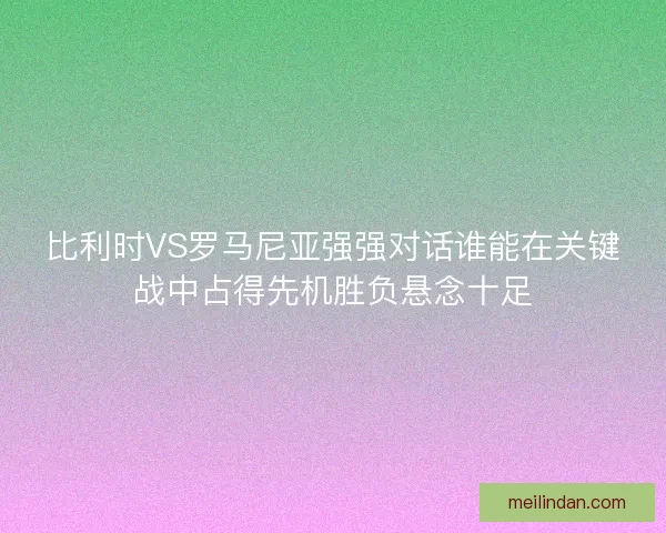 比利时VS罗马尼亚强强对话谁能在关键战中占得先机胜负悬念十足
