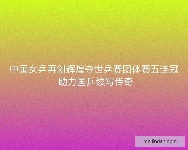 中国女乒再创辉煌夺世乒赛团体赛五连冠 助力国乒续写传奇